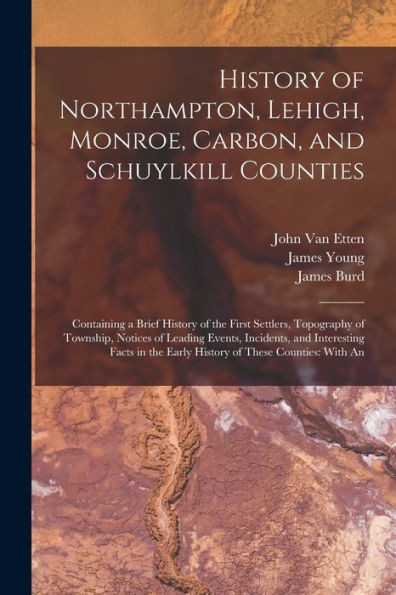 History Of Northampton, Lehigh, Monroe, Carbon, And Schuylkill Counties: Containing A Brief History Of The First Settlers, Topography Of Township, ... The Early History Of These Counties: With An