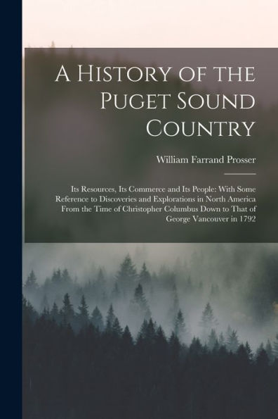 A History Of The Puget Sound Country: Its Resources, Its Commerce And Its People: With Some Reference To Discoveries And Explorations In North America ... Down To That Of George Vancouver In 1792