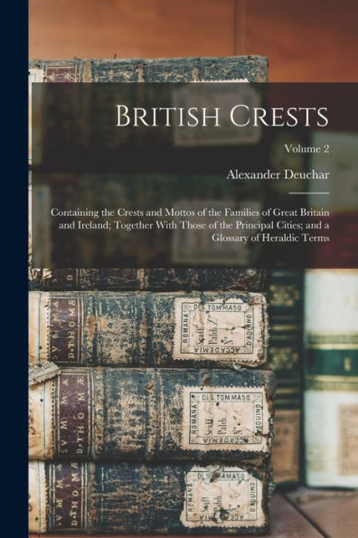 British Crests: Containing The Crests And Mottos Of The Families Of Great Britain And Ireland; Together With Those Of The Principal Cities; And A Glossary Of Heraldic Terms; Volume 2