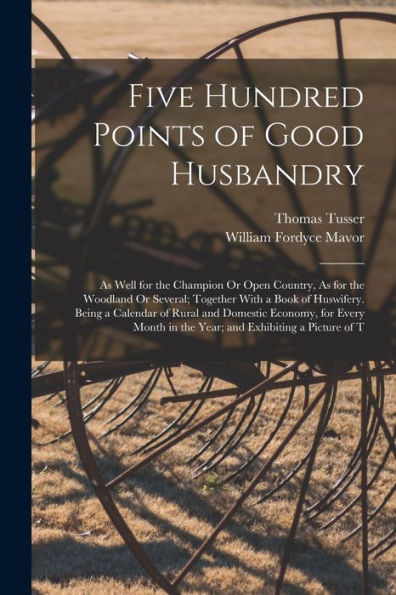 Five Hundred Points Of Good Husbandry: As Well For The Champion Or Open Country, As For The Woodland Or Several; Together With A Book Of Huswifery. ... In The Year; And Exhibiting A Picture Of T