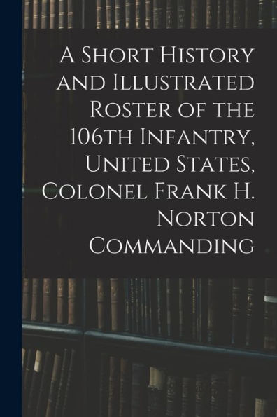 A Short History And Illustrated Roster Of The 106Th Infantry, United States, Colonel Frank H. Norton Commanding