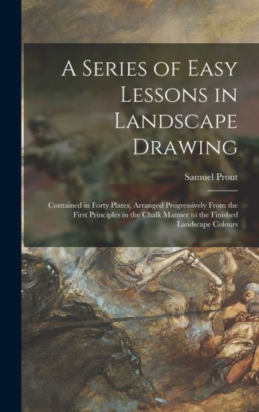 A Series Of Easy Lessons In Landscape Drawing: Contained In Forty Plates, Arranged Progressively From The First Principles In The Chalk Manner To The Finished Landscape Colours