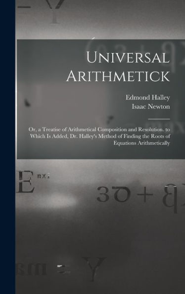 Universal Arithmetick: Or, A Treatise Of Arithmetical Composition And Resolution. To Which Is Added, Dr. Halley'S Method Of Finding The Roots Of Equations Arithmetically
