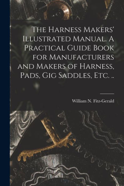 The Harness Makers' Illustrated Manual. A Practical Guide Book For Manufacturers And Makers Of Harness, Pads, Gig Saddles, Etc. ..