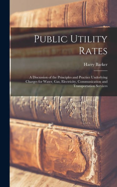 Public Utility Rates; A Discussion Of The Principles And Practice Underlying Charges For Water, Gas, Electricity, Communication And Transportation Services