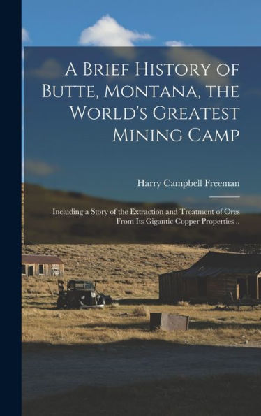 A Brief History Of Butte, Montana, The World'S Greatest Mining Camp; Including A Story Of The Extraction And Treatment Of Ores From Its Gigantic Copper Properties ..