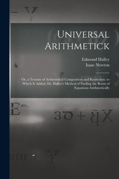 Universal Arithmetick: Or, A Treatise Of Arithmetical Composition And Resolution. To Which Is Added, Dr. Halley'S Method Of Finding The Roots Of Equations Arithmetically