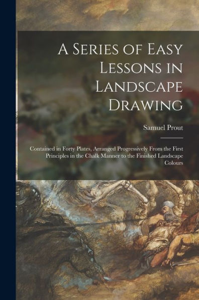 A Series Of Easy Lessons In Landscape Drawing: Contained In Forty Plates, Arranged Progressively From The First Principles In The Chalk Manner To The Finished Landscape Colours