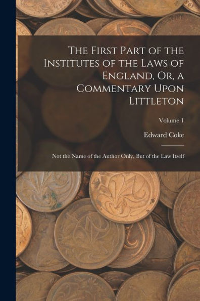 The First Part Of The Institutes Of The Laws Of England, Or, A Commentary Upon Littleton: Not The Name Of The Author Only, But Of The Law Itself; Volume 1