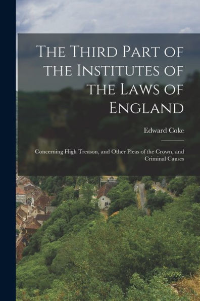 The Third Part Of The Institutes Of The Laws Of England: Concerning High Treason, And Other Pleas Of The Crown, And Criminal Causes