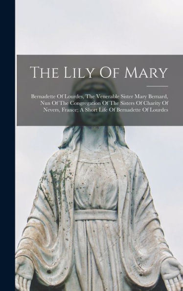 The Lily Of Mary: Bernadette Of Lourdes, The Venerable Sister Mary Bernard, Nun Of The Congregation Of The Sisters Of Charity Of Nevers, France; A Short Life Of Bernadette Of Lourdes