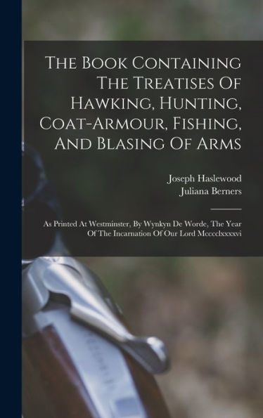 The Book Containing The Treatises Of Hawking, Hunting, Coat-Armour, Fishing, And Blasing Of Arms: As Printed At Westminster, By Wynkyn De Worde, The Year Of The Incarnation Of Our Lord Mcccclxxxxvi