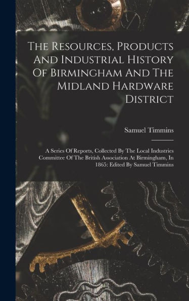 The Resources, Products And Industrial History Of Birmingham And The Midland Hardware District: A Series Of Reports, Collected By The Local Industries ... Birmingham, In 1865: Edited By Samuel Timmins