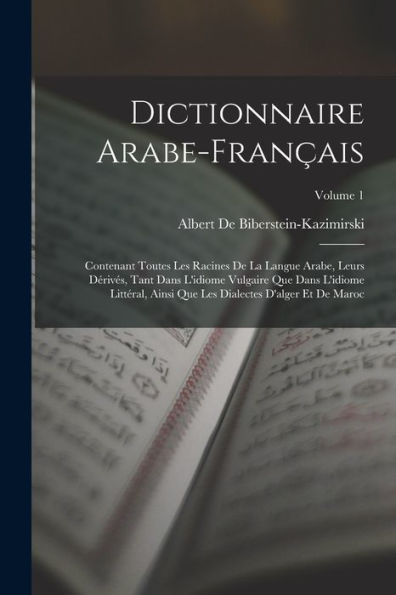 Dictionnaire Arabe-Français: Contenant Toutes Les Racines De La Langue Arabe, Leurs Dérivés, Tant Dans L'Idiome Vulgaire Que Dans L'Idiome Littéral, ... Et De Maroc; Volume 1 (French Edition)