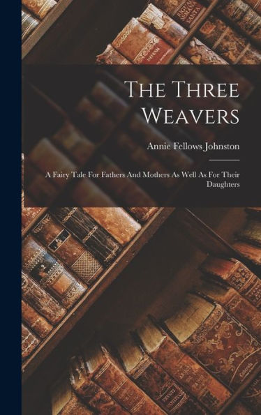 The Three Weavers: A Fairy Tale For Fathers And Mothers As Well As For Their Daughters