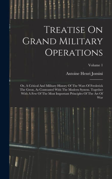 Treatise On Grand Military Operations: Or, A Critical And Military History Of The Wars Of Frederick The Great, As Contrasted With The Modern System. ... Principles Of The Art Of War; Volume 1