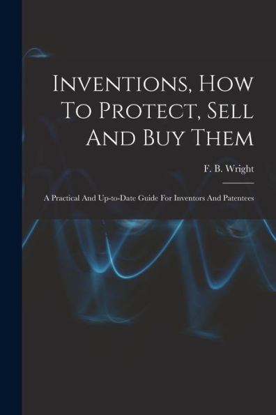 Inventions, How To Protect, Sell And Buy Them; A Practical And Up-To-Date Guide For Inventors And Patentees