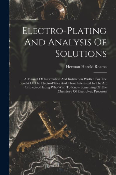 Electro-Plating And Analysis Of Solutions; A Manual Of Information And Instruction Written For The Benefit Of The Electro-Plater And Those Interested ... Of The Chemistry Of Electrolytic Processes