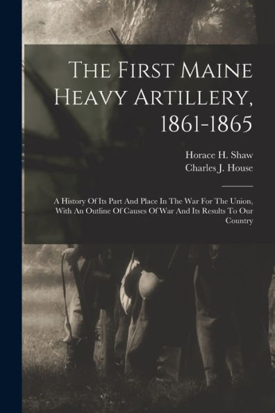 The First Maine Heavy Artillery, 1861-1865: A History Of Its Part And Place In The War For The Union, With An Outline Of Causes Of War And Its Results To Our Country