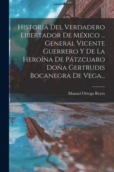 Historia Del Verdadero Libertador De México ... General Vicente Guerrero Y De La Heroína De Pátzcuaro Doña Gertrudis Bocanegra De Vega... (Spanish Edition)