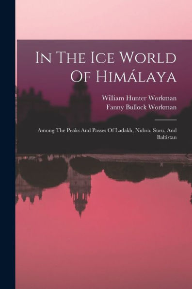 In The Ice World Of Himálaya: Among The Peaks And Passes Of Ladakh, Nubra, Suru, And Baltistan