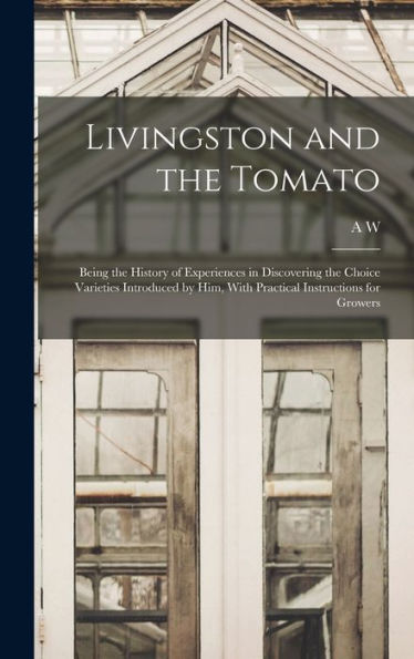 Livingston And The Tomato: Being The History Of Experiences In Discovering The Choice Varieties Introduced By Him, With Practical Instructions For Growers
