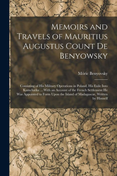 Memoirs And Travels Of Mauritius Augustus Count De Benyowsky: Consisting Of His Military Operations In Poland, His Exile Into Kamchatka ... With An ... The Island Of Madagascar, Written By Himself