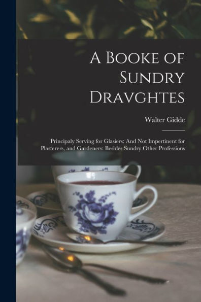 A Booke Of Sundry Dravghtes: Principaly Serving For Glasiers: And Not Impertinent For Plasterers, And Gardeners: Besides Sundry Other Professions