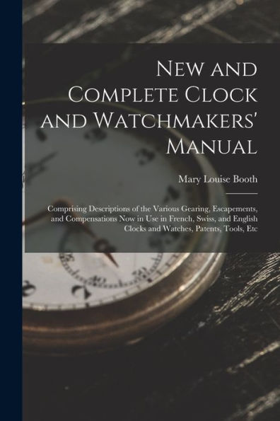 New And Complete Clock And Watchmakers' Manual: Comprising Descriptions Of The Various Gearing, Escapements, And Compensations Now In Use In French, ... Clocks And Watches, Patents, Tools, Etc