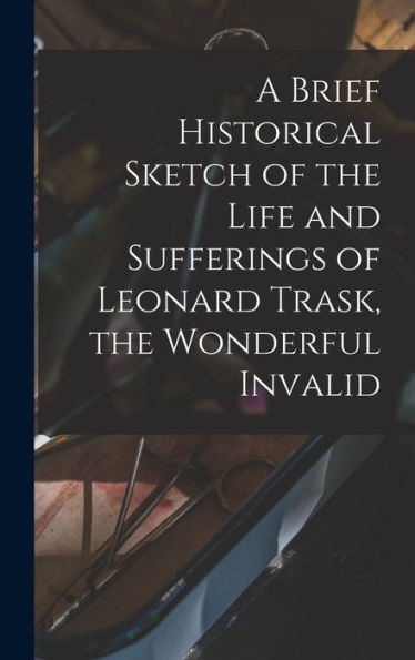 A Brief Historical Sketch Of The Life And Sufferings Of Leonard Trask, The Wonderful Invalid