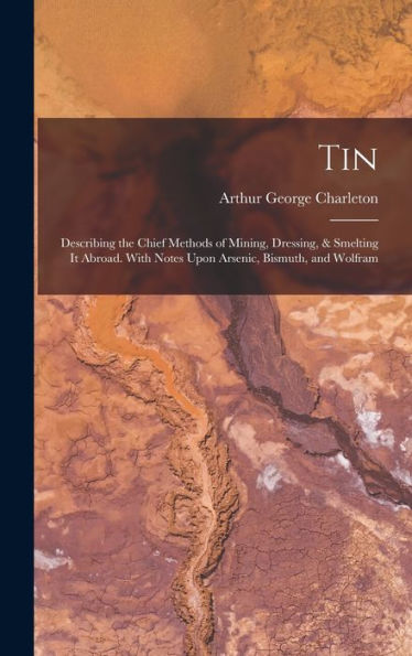 Tin: Describing The Chief Methods Of Mining, Dressing, & Smelting It Abroad. With Notes Upon Arsenic, Bismuth, And Wolfram