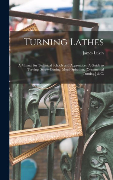 Turning Lathes: A Manual For Technical Schools And Apprentices: A Guide To Turning, Screw-Cutting, Metal-Spinning, [Ornamental Turning, ] & C.