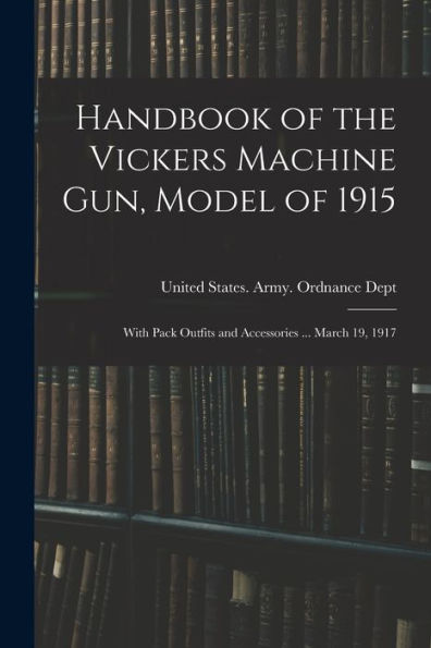 Handbook Of The Vickers Machine Gun, Model Of 1915: With Pack Outfits And Accessories ... March 19, 1917