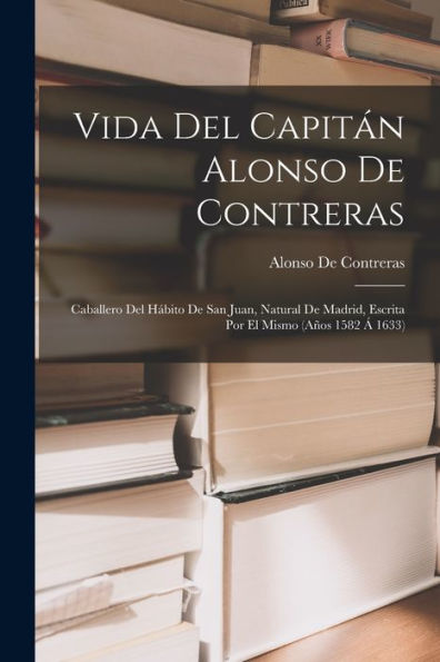 Vida Del Capitán Alonso De Contreras: Caballero Del Hábito De San Juan, Natural De Madrid, Escrita Por El Mismo (Años 1582 Á 1633) (Spanish Edition)