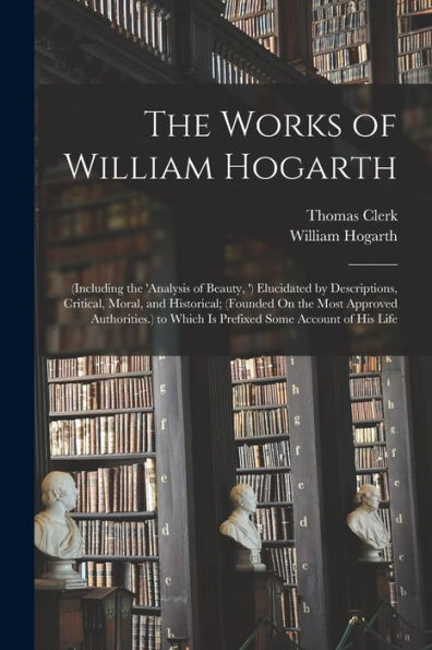 The Works Of William Hogarth: (Including The 'Analysis Of Beauty, ') Elucidated By Descriptions, Critical, Moral, And Historical; (Founded On The Most ... To Which Is Prefixed Some Account Of His Life