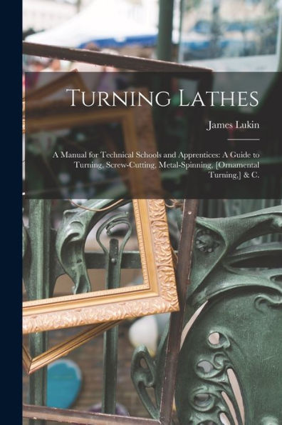 Turning Lathes: A Manual For Technical Schools And Apprentices: A Guide To Turning, Screw-Cutting, Metal-Spinning, [Ornamental Turning, ] & C.
