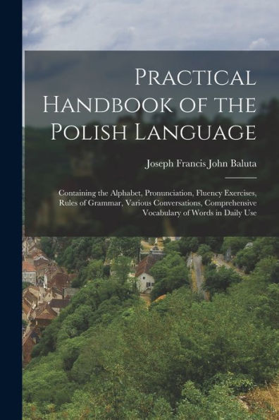 Practical Handbook Of The Polish Language: Containing The Alphabet, Pronunciation, Fluency Exercises, Rules Of Grammar, Various Conversations, Comprehensive Vocabulary Of Words In Daily Use