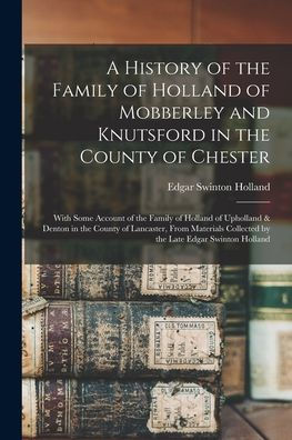 A History Of The Family Of Holland Of Mobberley And Knutsford In The County Of Chester: With Some Account Of The Family Of Holland Of Upholland & ... Collected By The Late Edgar Swinton Holland