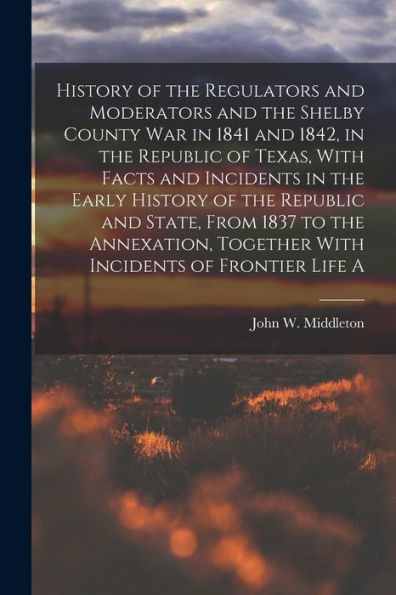 History Of The Regulators And Moderators And The Shelby County War In 1841 And 1842, In The Republic Of Texas, With Facts And Incidents In The Early ... Together With Incidents Of Frontier Life A