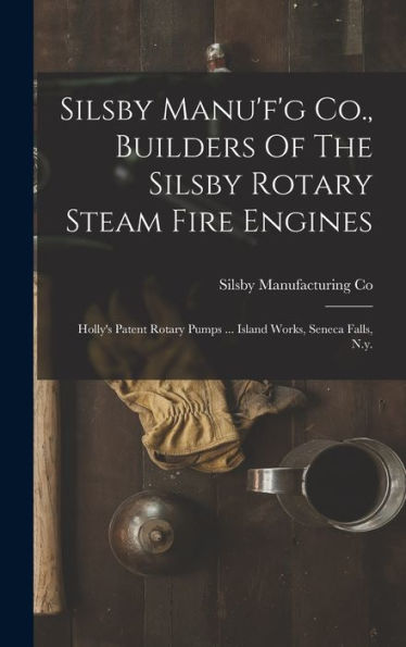 Silsby Manu'F'G Co., Builders Of The Silsby Rotary Steam Fire Engines: Holly'S Patent Rotary Pumps ... Island Works, Seneca Falls, N.Y.