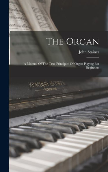 The Organ: A Manual Of The True Principles Of Organ Playing For Beginners