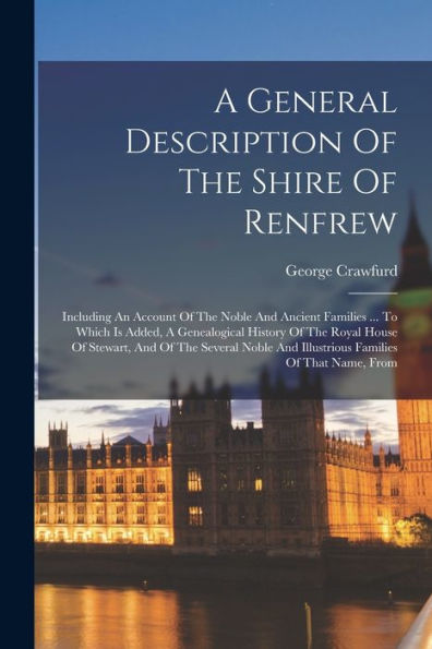 A General Description Of The Shire Of Renfrew: Including An Account Of The Noble And Ancient Families ... To Which Is Added, A Genealogical History Of ... And Illustrious Families Of That Name, From