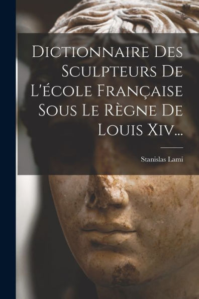 Dictionnaire Des Sculpteurs De L'École Française Sous Le Règne De Louis Xiv... (French Edition)