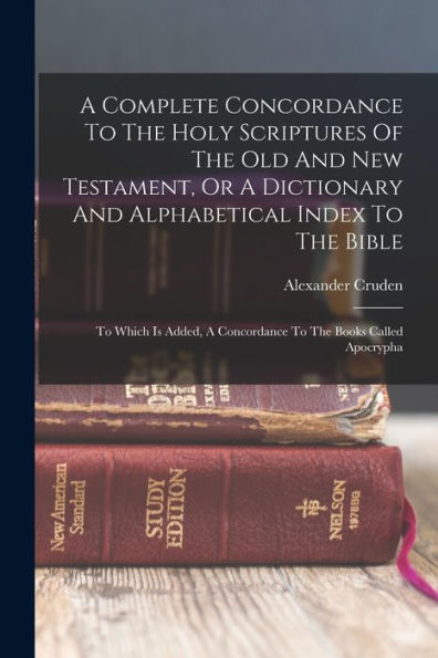 A Complete Concordance To The Holy Scriptures Of The Old And New Testament, Or A Dictionary And Alphabetical Index To The Bible: To Which Is Added, A Concordance To The Books Called Apocrypha