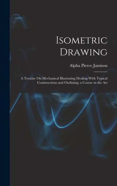 Isometric Drawing: A Treatise On Mechanical Illustrating Dealing With Typical Constructions And Outlining; A Course In The Art