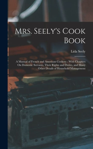Mrs. Seely'S Cook Book: A Manual Of French And American Cookery: With Chapters On Domestic Servants, Their Rights And Duties, And Many Other Details Of Household Management