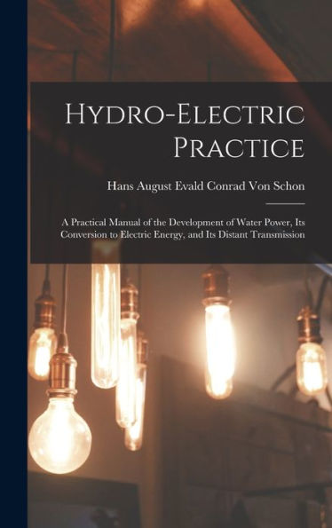 Hydro-Electric Practice: A Practical Manual Of The Development Of Water Power, Its Conversion To Electric Energy, And Its Distant Transmission