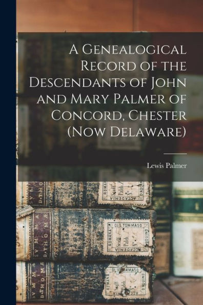 A Genealogical Record Of The Descendants Of John And Mary Palmer Of Concord, Chester (Now Delaware)