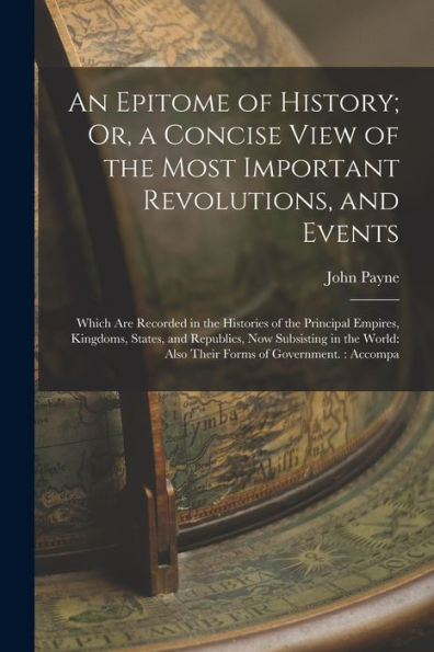 An Epitome Of History; Or, A Concise View Of The Most Important Revolutions, And Events: Which Are Recorded In The Histories Of The Principal Empires, ... Also Their Forms Of Government.: Accompa