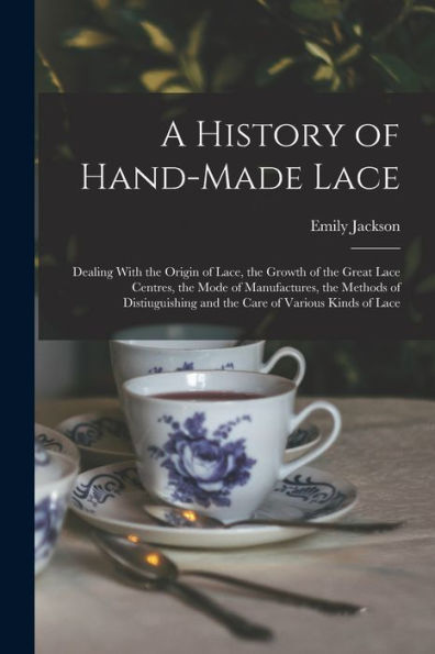 A History Of Hand-Made Lace: Dealing With The Origin Of Lace, The Growth Of The Great Lace Centres, The Mode Of Manufactures, The Methods Of Distiuguishing And The Care Of Various Kinds Of Lace